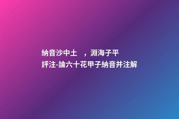 納音沙中土，淵海子平評注-論六十花甲子納音并注解-第1張-觀點-玄機派